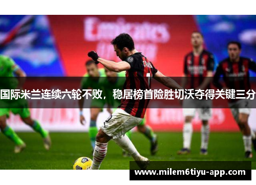 国际米兰连续六轮不败，稳居榜首险胜切沃夺得关键三分